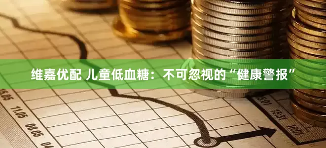 维嘉优配 儿童低血糖：不可忽视的“健康警报”