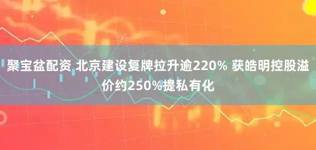 聚宝盆配资 北京建设复牌拉升逾220% 获皓明控股溢价约250%提私有化