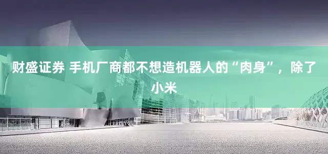 财盛证券 手机厂商都不想造机器人的“肉身”，除了小米