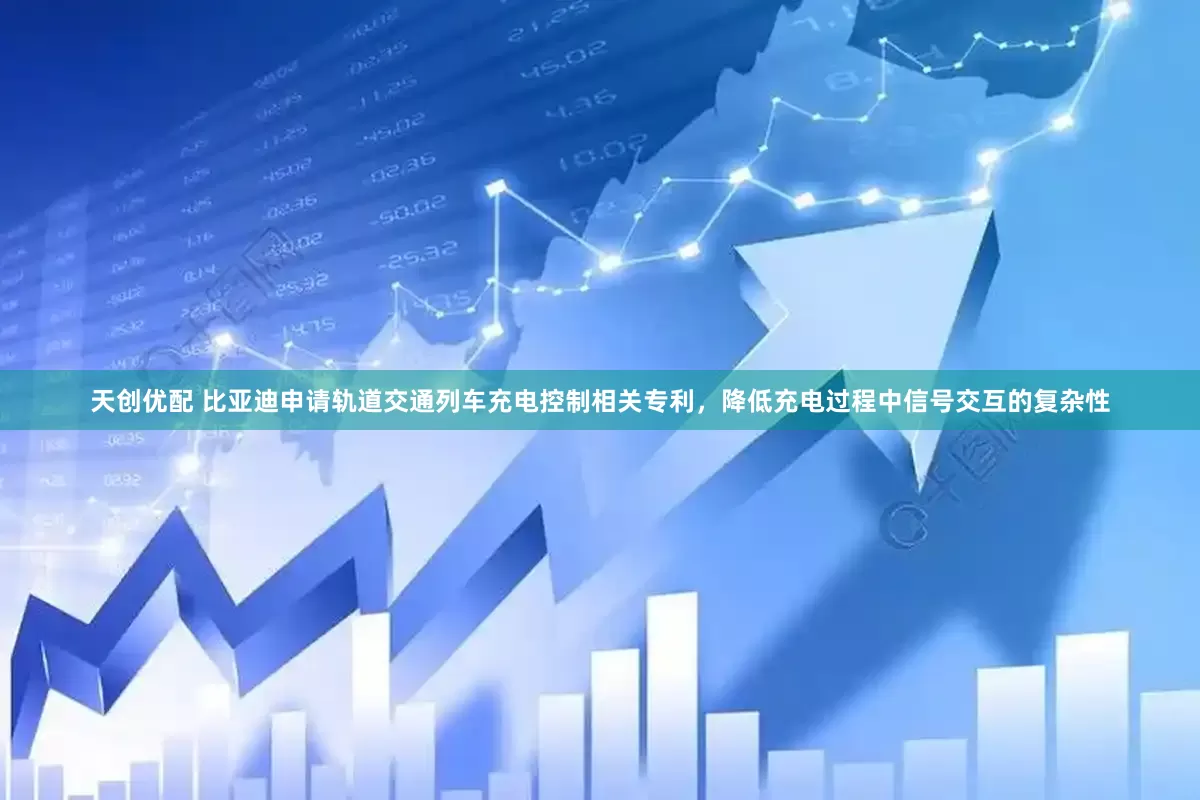 天创优配 比亚迪申请轨道交通列车充电控制相关专利，降低充电过程中信号交互的复杂性