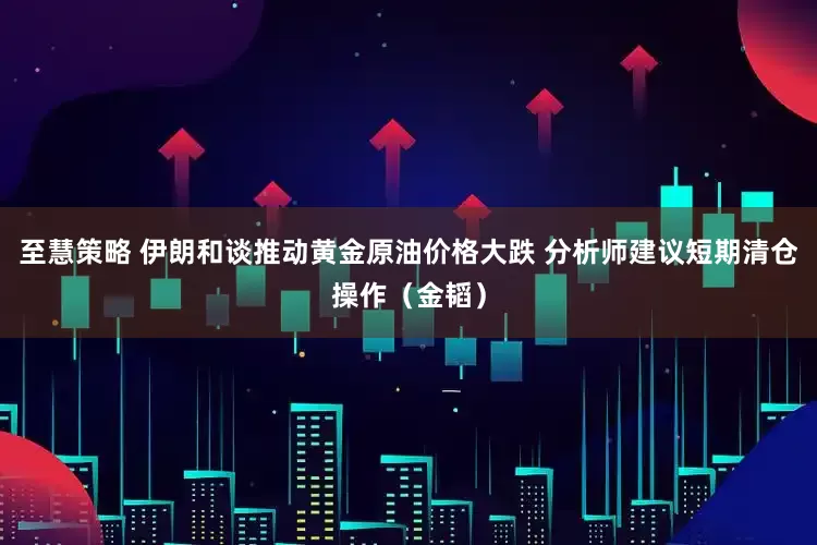 至慧策略 伊朗和谈推动黄金原油价格大跌 分析师建议短期清仓操作（金韬）