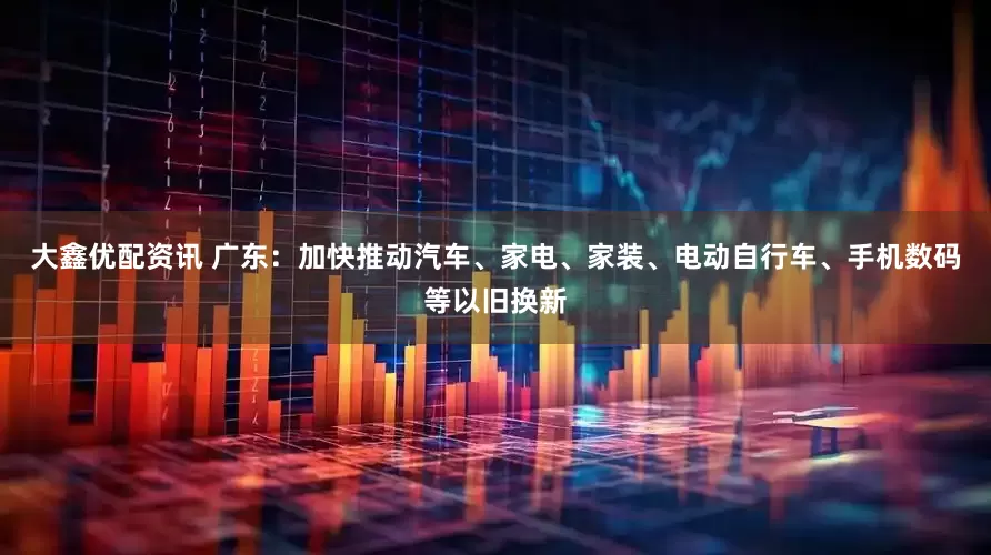 大鑫优配资讯 广东：加快推动汽车、家电、家装、电动自行车、手机数码等以旧换新