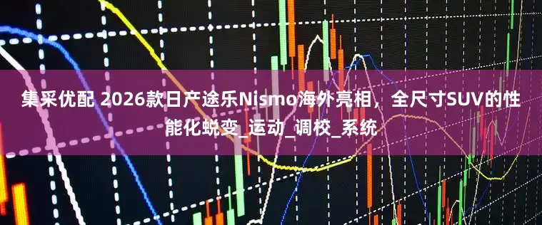集采优配 2026款日产途乐Nismo海外亮相，全尺寸SUV的性能化蜕变_运动_调校_系统