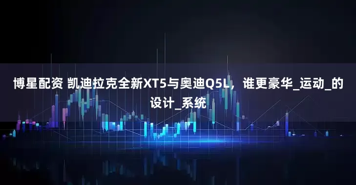 博星配资 凯迪拉克全新XT5与奥迪Q5L，谁更豪华_运动_的设计_系统