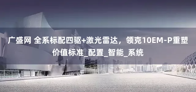 广盛网 全系标配四驱+激光雷达，领克10EM-P重塑价值标准_配置_智能_系统