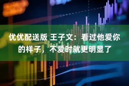 优优配送版 王子文：看过他爱你的样子，不爱时就更明显了
