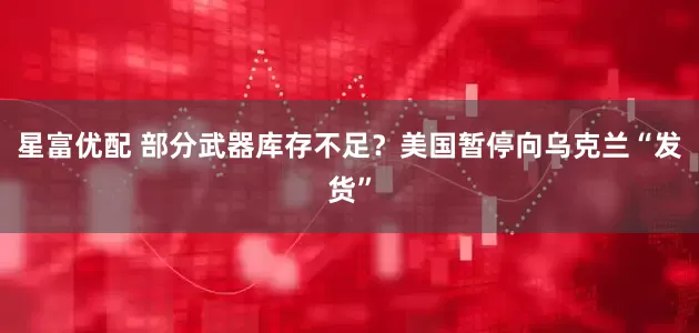 星富优配 部分武器库存不足？美国暂停向乌克兰“发货”