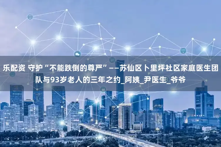 乐配资 守护“不能跌倒的尊严”——苏仙区卜里坪社区家庭医生团队与93岁老人的三年之约_阿姨_尹医生_爷爷