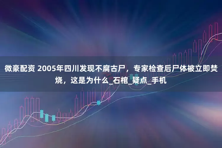 微豪配资 2005年四川发现不腐古尸，专家检查后尸体被立即焚烧，这是为什么_石棺_疑点_手机