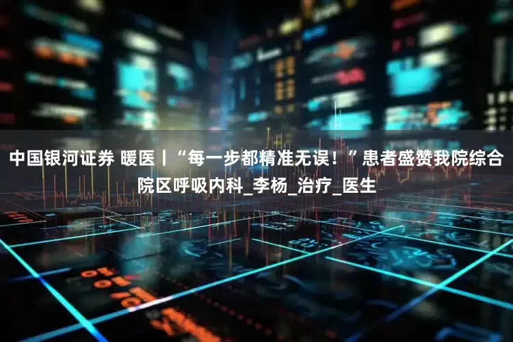中国银河证券 暖医丨“每一步都精准无误！”患者盛赞我院综合院区呼吸内科_李杨_治疗_医生