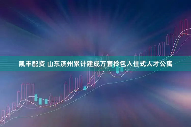 凯丰配资 山东滨州累计建成万套拎包入住式人才公寓