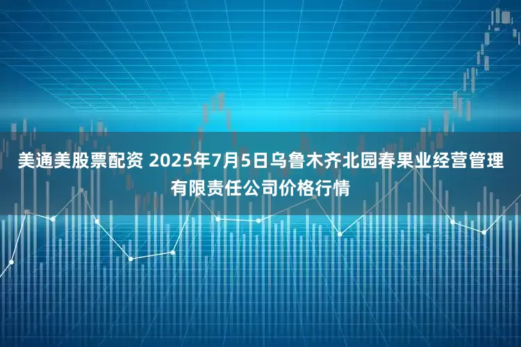 美通美股票配资 2025年7月5日乌鲁木齐北园春果业经营管理有限责任公司价格行情
