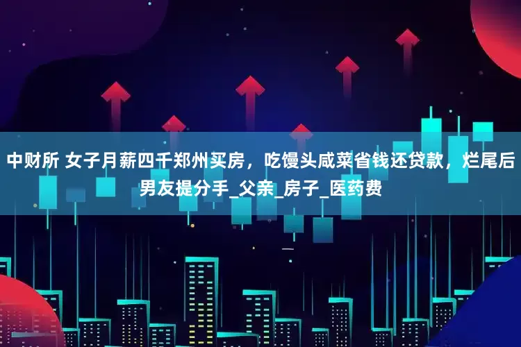 中财所 女子月薪四千郑州买房，吃馒头咸菜省钱还贷款，烂尾后男友提分手_父亲_房子_医药费