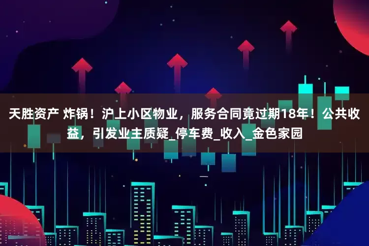 天胜资产 炸锅！沪上小区物业，服务合同竟过期18年！公共收益，引发业主质疑_停车费_收入_金色家园