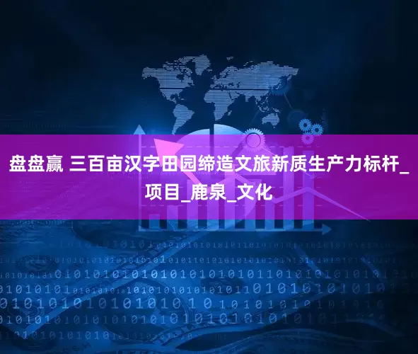 盘盘赢 三百亩汉字田园缔造文旅新质生产力标杆_项目_鹿泉_文化