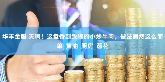 华丰金服 天啊！这盘香到跺脚的小炒牛肉，做法居然这么简单_黄油_厨房_葱花