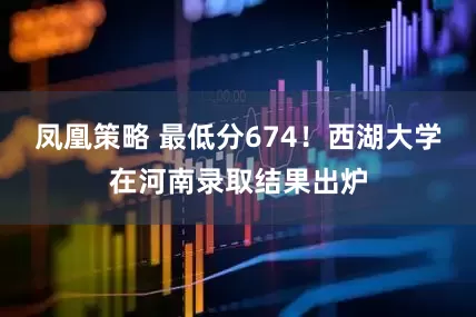 凤凰策略 最低分674！西湖大学在河南录取结果出炉