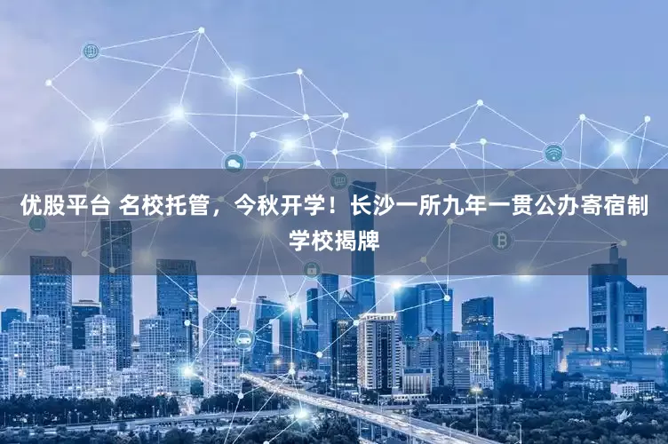 优股平台 名校托管，今秋开学！长沙一所九年一贯公办寄宿制学校揭牌