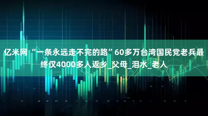 亿米网 “一条永远走不完的路”60多万台湾国民党老兵最终仅4000多人返乡_父母_泪水_老人