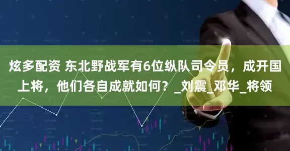炫多配资 东北野战军有6位纵队司令员，成开国上将，他们各自成就如何？_刘震_邓华_将领