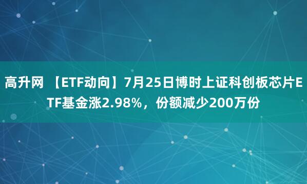 高升网 【ETF动向】7月25日博时上证科创板芯片ETF基金涨2.98%，份额减少200万份