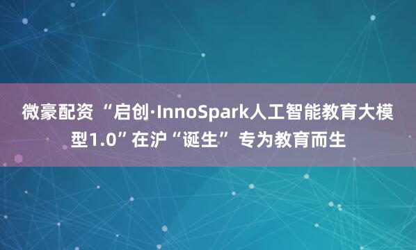 微豪配资 “启创·InnoSpark人工智能教育大模型1.0”在沪“诞生” 专为教育而生
