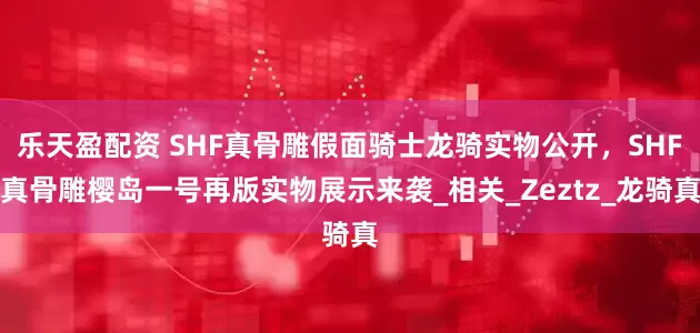 乐天盈配资 SHF真骨雕假面骑士龙骑实物公开，SHF真骨雕樱岛一号再版实物展示来袭_相关_Zeztz_龙骑真
