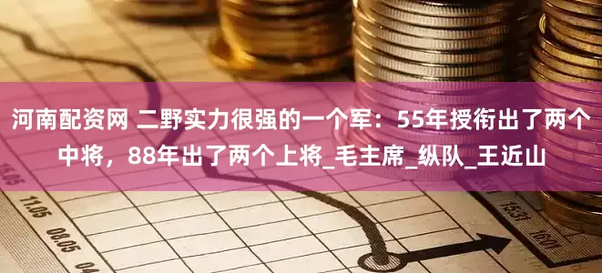 河南配资网 二野实力很强的一个军：55年授衔出了两个中将，88年出了两个上将_毛主席_纵队_王近山