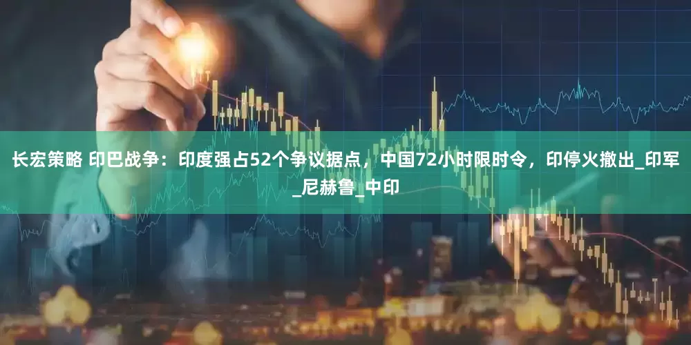 长宏策略 印巴战争：印度强占52个争议据点，中国72小时限时令，印停火撤出_印军_尼赫鲁_中印