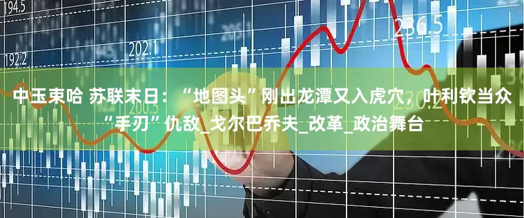 中玉束哈 苏联末日：“地图头”刚出龙潭又入虎穴，叶利钦当众“手刃”仇敌_戈尔巴乔夫_改革_政治舞台