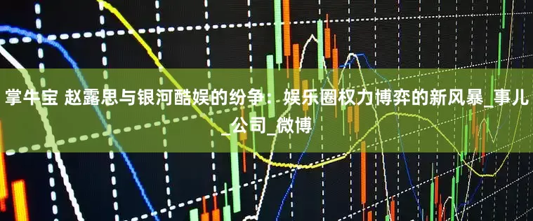 掌牛宝 赵露思与银河酷娱的纷争：娱乐圈权力博弈的新风暴_事儿_公司_微博