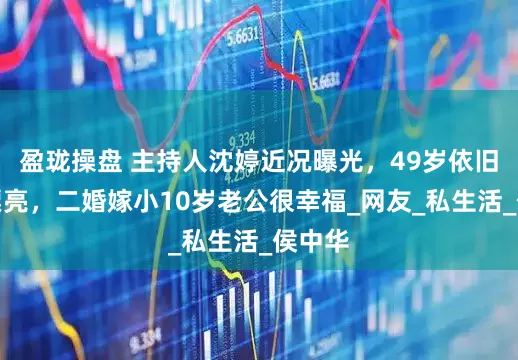 盈珑操盘 主持人沈婷近况曝光，49岁依旧优雅漂亮，二婚嫁小10岁老公很幸福_网友_私生活_侯中华