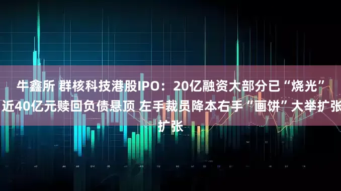 牛鑫所 群核科技港股IPO：20亿融资大部分已“烧光” 近40亿元赎回负债悬顶 左手裁员降本右手“画饼”大举扩张