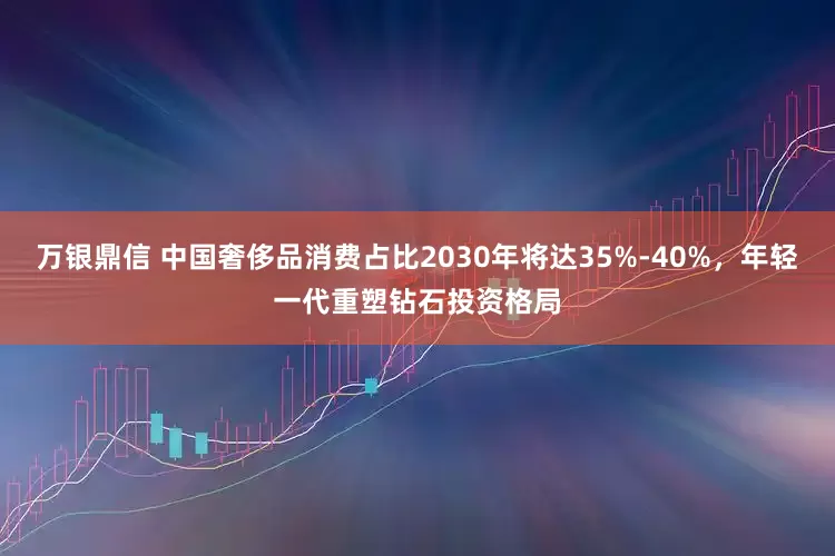 万银鼎信 中国奢侈品消费占比2030年将达35%-40%，年轻一代重塑钻石投资格局