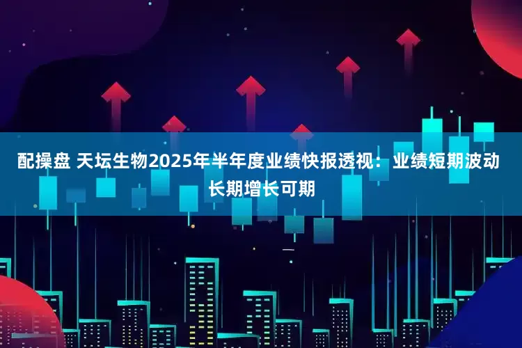 配操盘 天坛生物2025年半年度业绩快报透视：业绩短期波动 长期增长可期