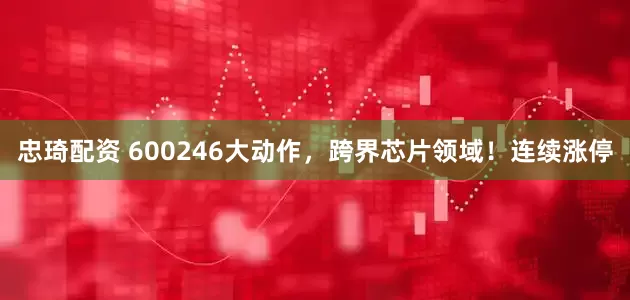 忠琦配资 600246大动作，跨界芯片领域！连续涨停