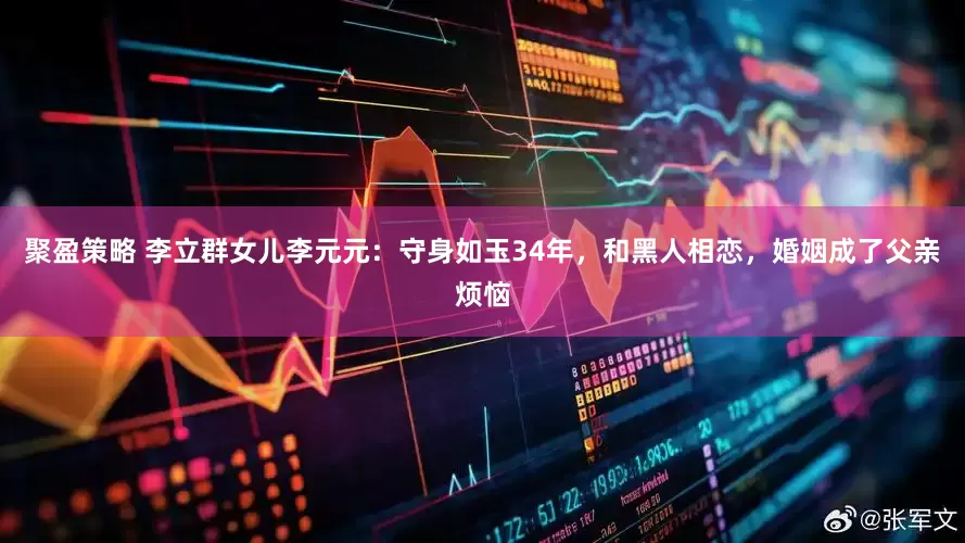聚盈策略 李立群女儿李元元：守身如玉34年，和黑人相恋，婚姻成了父亲烦恼