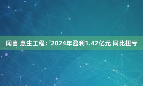 闻喜 惠生工程：2024年盈利1.42亿元 同比扭亏
