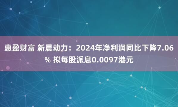 惠盈财富 新晨动力：2024年净利润同比下降7.06% 拟每股派息0.0097港元