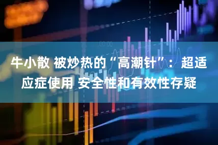 牛小散 被炒热的“高潮针”：超适应症使用 安全性和有效性存疑