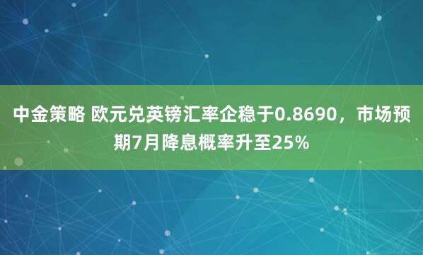 中金策略 欧元兑英镑汇率企稳于0.8690，市场预期7月降息概率升至25%