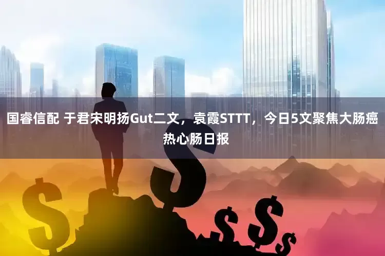 国睿信配 于君宋明扬Gut二文，袁霞STTT，今日5文聚焦大肠癌  热心肠日报