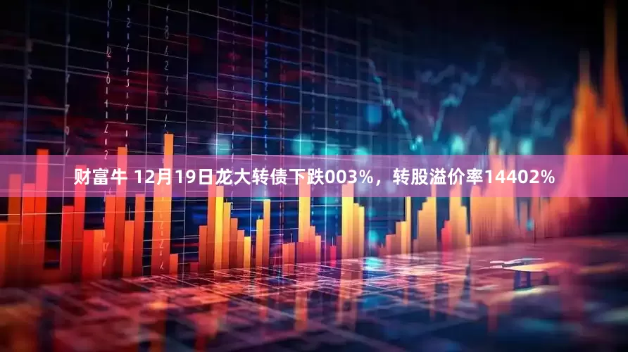 财富牛 12月19日龙大转债下跌003%，转股溢价率14402%