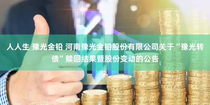 人人生 豫光金铅 河南豫光金铅股份有限公司关于“豫光转债”赎回结果暨股份变动的公告