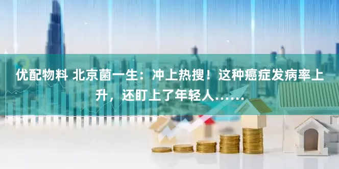 优配物料 北京菌一生：冲上热搜！这种癌症发病率上升，还盯上了年轻人……