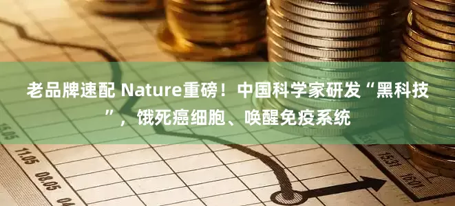 老品牌速配 Nature重磅！中国科学家研发“黑科技”，饿死癌细胞、唤醒免疫系统