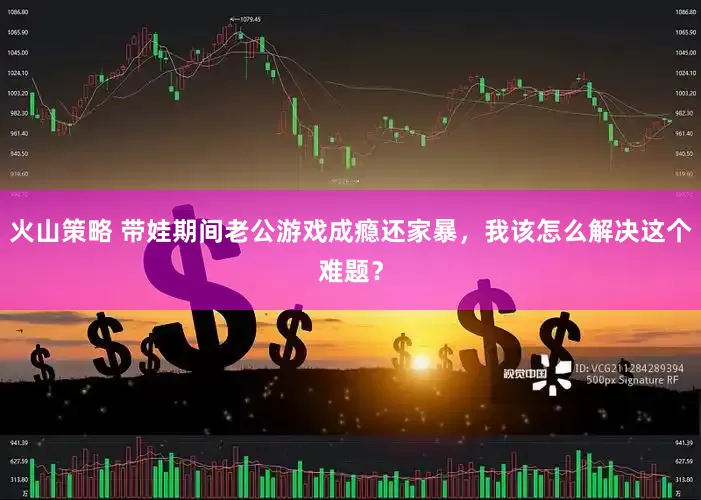 火山策略 带娃期间老公游戏成瘾还家暴，我该怎么解决这个难题？