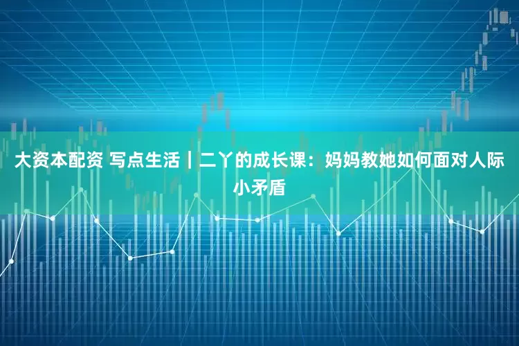 大资本配资 写点生活｜二丫的成长课：妈妈教她如何面对人际小矛盾