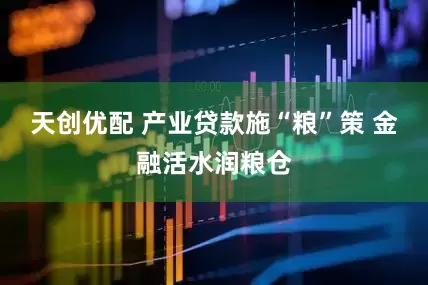 天创优配 产业贷款施“粮”策 金融活水润粮仓
