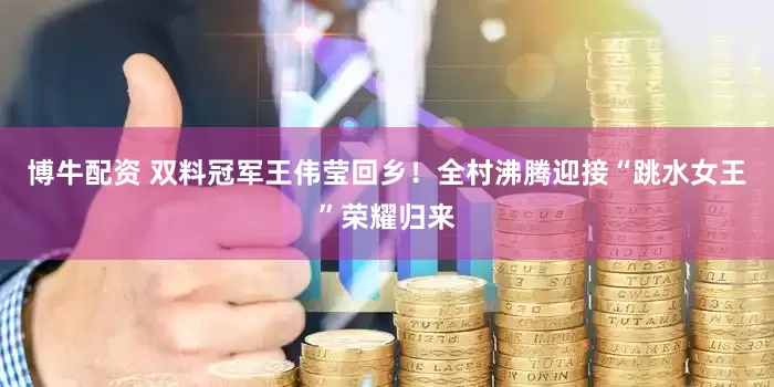 博牛配资 双料冠军王伟莹回乡！全村沸腾迎接“跳水女王”荣耀归来